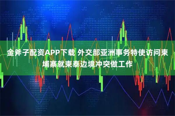 金斧子配资APP下载 外交部亚洲事务特使访问柬埔寨就柬泰边境冲突做工作