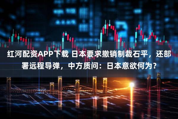 红河配资APP下载 日本要求撤销制裁石平,还部署远程导弹,中方质问:日本意欲何为?