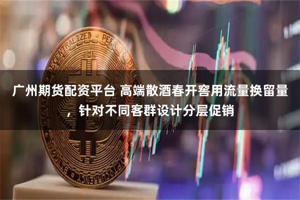 广州期货配资平台 高端散酒春开窖用流量换留量,针对不同客群设计分层促销