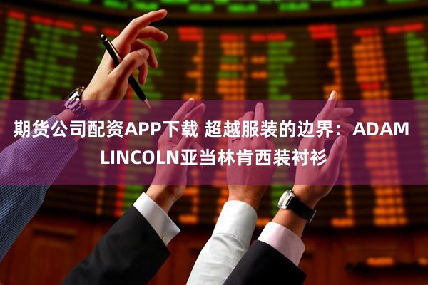 期货公司配资APP下载 超越服装的边界:ADAM LINCOLN亚当林肯西装衬衫