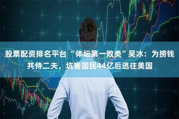 股票配资排名平台 “体坛第一败类”吴冰：为捞钱共侍二夫，坑害国民44亿后逃往美国