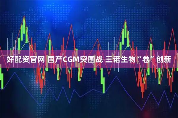 好配资官网 国产CGM突围战 三诺生物“卷”创新