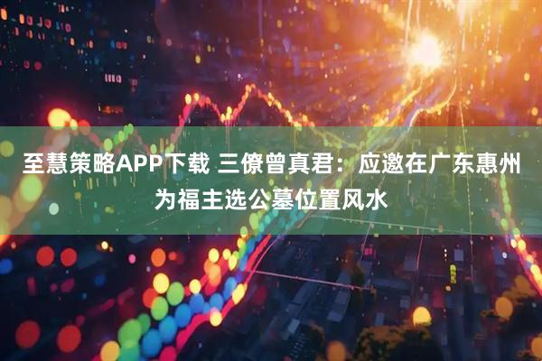 至慧策略APP下载 三僚曾真君:应邀在广东惠州为福主选公墓位置风水