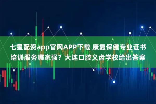 七星配资app官网APP下载 康复保健专业证书培训服务哪家强？大连口腔义齿学校给出答案