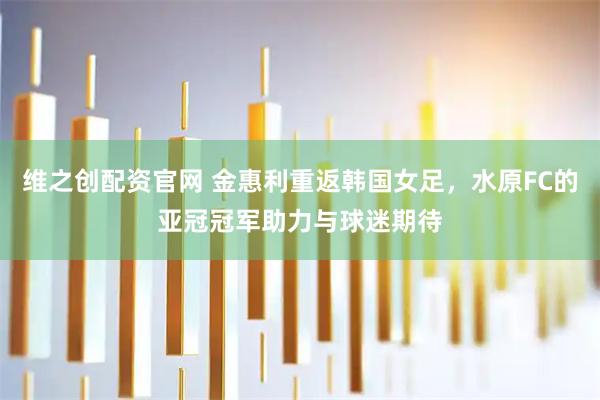 维之创配资官网 金惠利重返韩国女足，水原FC的亚冠冠军助力与球迷期待