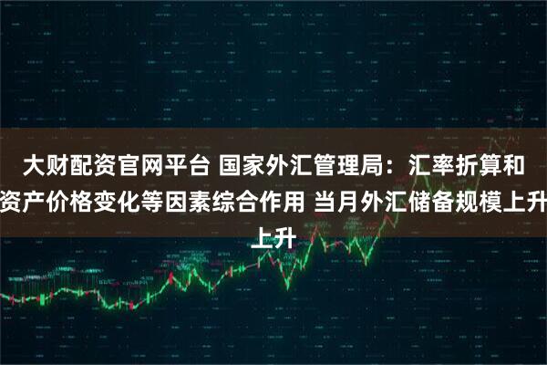 大财配资官网平台 国家外汇管理局：汇率折算和资产价格变化等因素综合作用 当月外汇储备规模上升