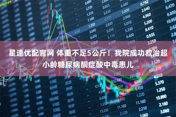 星速优配官网 体重不足5公斤！我院成功救治超小龄糖尿病酮症酸中毒患儿