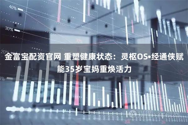 金富宝配资官网 重塑健康状态:灵枢OS•经通侠赋能35岁宝妈重焕活力