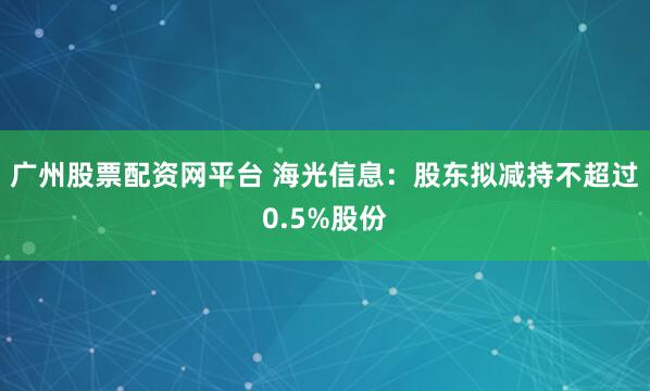 广州股票配资网平台 海光信息：股东拟减持不超过0.5%股份