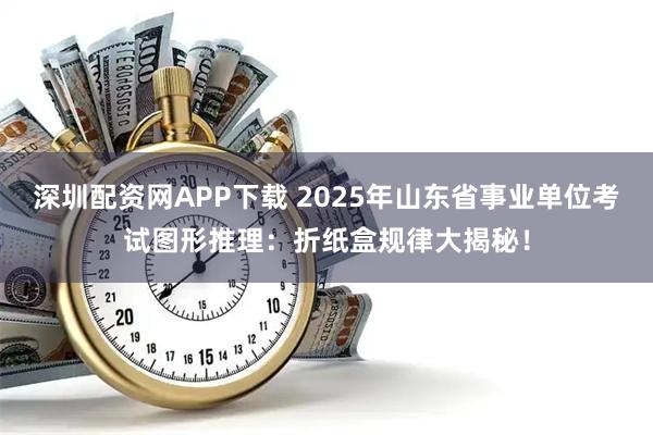 深圳配资网APP下载 2025年山东省事业单位考试图形推理:折纸盒规律大揭秘!