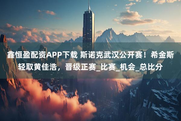 鑫恒盈配资APP下载 斯诺克武汉公开赛!希金斯轻取黄佳浩,晋级正赛_比赛_机会_总比分