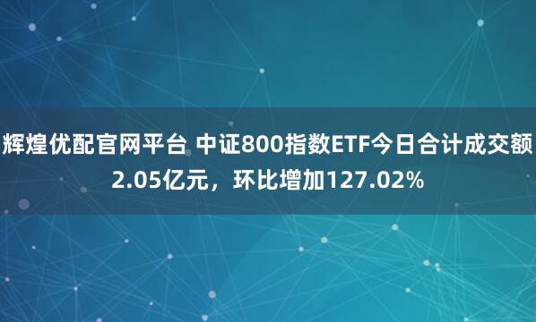 辉煌优配官网平台 中证800指数ETF今日合计成交额2.05亿元,环比增加127.02%