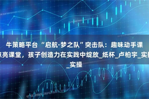 牛策略平台 “启航·梦之队”突击队：趣味动手课点亮课堂，孩子创造力在实践中绽放_纸杯_卢柏宇_实操