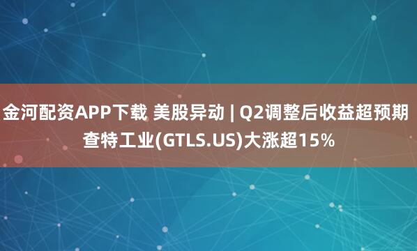 金河配资APP下载 美股异动 | Q2调整后收益超预期 查特工业(GTLS.US)大涨超15%