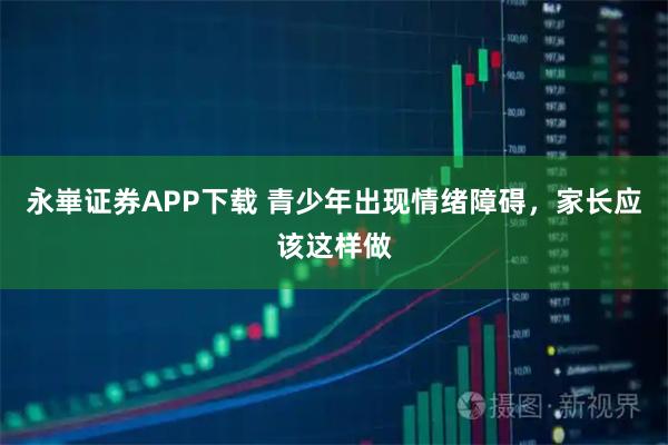 永崋证券APP下载 青少年出现情绪障碍，家长应该这样做