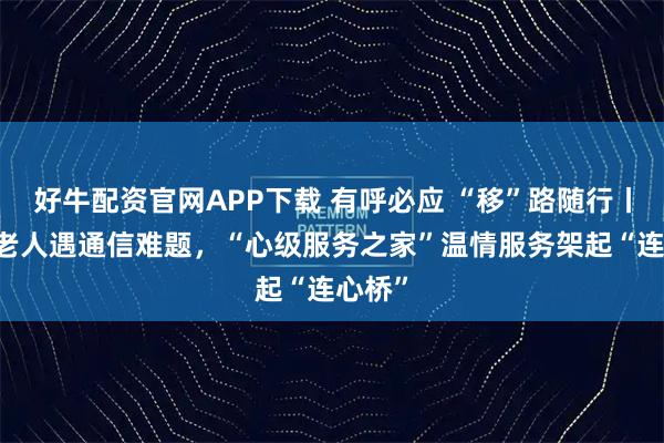 好牛配资官网APP下载 有呼必应 “移”路随行丨84岁老人遇通信难题，“心级服务之家”温情服务架起“连心桥”