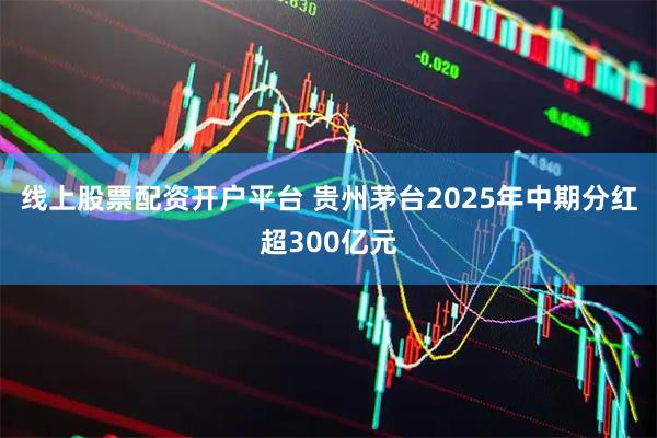 线上股票配资开户平台 贵州茅台2025年中期分红超300亿元