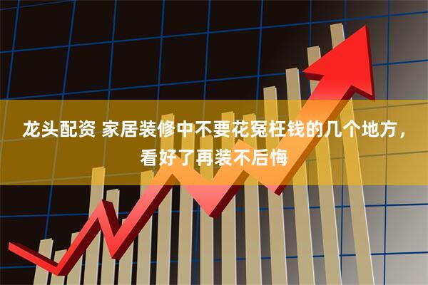龙头配资 家居装修中不要花冤枉钱的几个地方，看好了再装不后悔