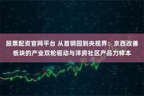 股票配资官网平台 从首钢园到央视界:京西改善板块的产业双轮驱动与洋房社区产品力样本